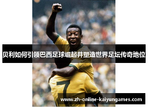 贝利如何引领巴西足球崛起并塑造世界足坛传奇地位 贝利如何引领巴西足球崛起并塑造世界足坛传奇地位