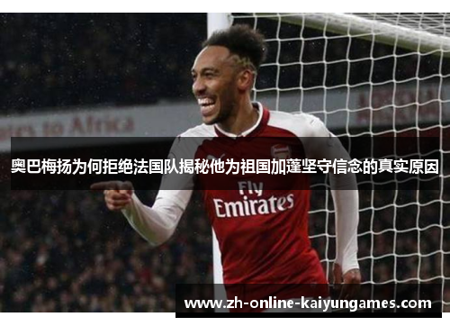 奥巴梅扬为何拒绝法国队揭秘他为祖国加蓬坚守信念的真实原因