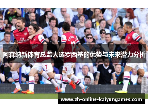 阿森纳新体育总监人选罗西基的优势与未来潜力分析