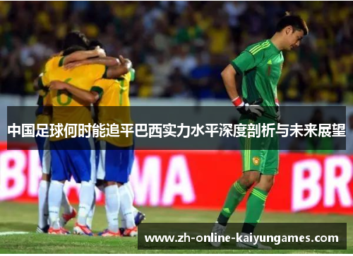 中国足球何时能追平巴西实力水平深度剖析与未来展望 中国足球何时能追平巴西实力水平深度剖析与未来展望