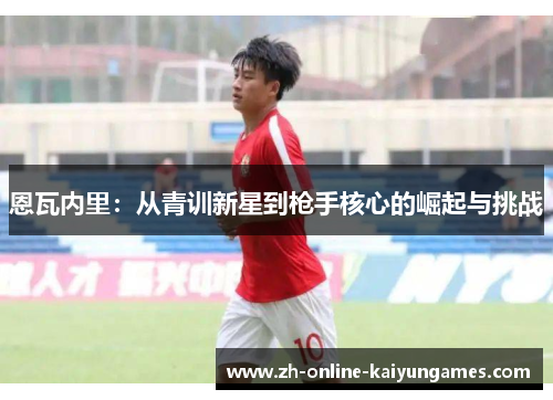 恩瓦内里:从青训新星到枪手核心的崛起与挑战 恩瓦内里:从青训新星到枪手核心的崛起与挑战