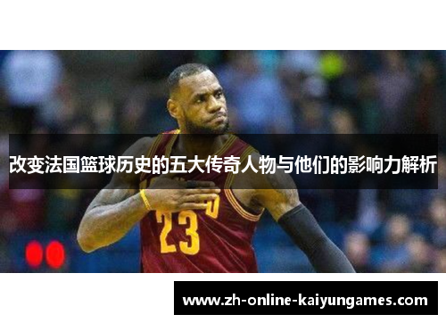 改变法国篮球历史的五大传奇人物与他们的影响力解析 改变法国篮球历史的五大传奇人物与他们的影响力解析