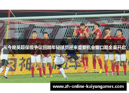 从今晚英超保级争议回顾年轻球员迎来重要机会窗口期全面开启 从今晚英超保级争议回顾年轻球员迎来重要机会窗口期全面开启