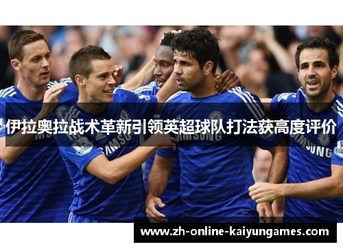 伊拉奥拉战术革新引领英超球队打法获高度评价 伊拉奥拉战术革新引领英超球队打法获高度评价