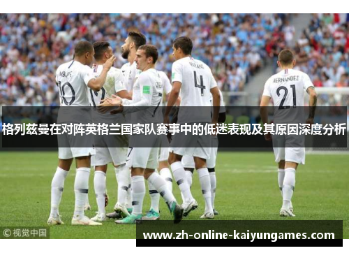 格列兹曼在对阵英格兰国家队赛事中的低迷表现及其原因深度分析