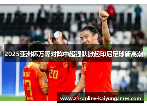 2025亚洲杯万隆对阵中超强队掀起印尼足球新高潮 2025亚洲杯万隆对阵中超强队掀起印尼足球新高潮