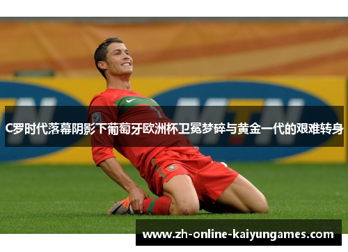 C罗时代落幕阴影下葡萄牙欧洲杯卫冕梦碎与黄金一代的艰难转身 C罗时代落幕阴影下葡萄牙欧洲杯卫冕梦碎与黄金一代的艰难转身