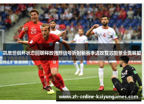 凯恩世俱杯状态回暖释放强烈信号折射新赛季进攻复苏前景全面展望