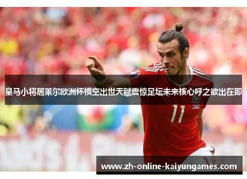 皇马小将居莱尔欧洲杯横空出世天赋震惊足坛未来核心呼之欲出在即 皇马小将居莱尔欧洲杯横空出世天赋震惊足坛未来核心呼之欲出在即